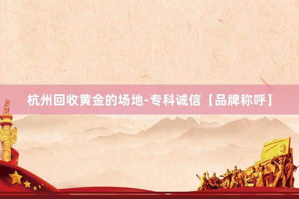 杭州回收黄金的场地-专科诚信【品牌称呼】