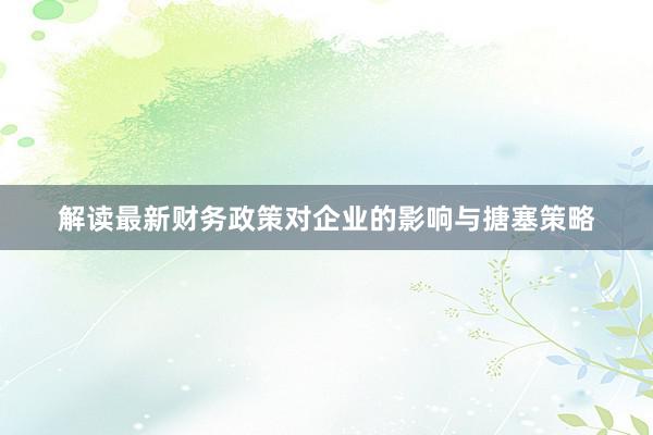 解读最新财务政策对企业的影响与搪塞策略
